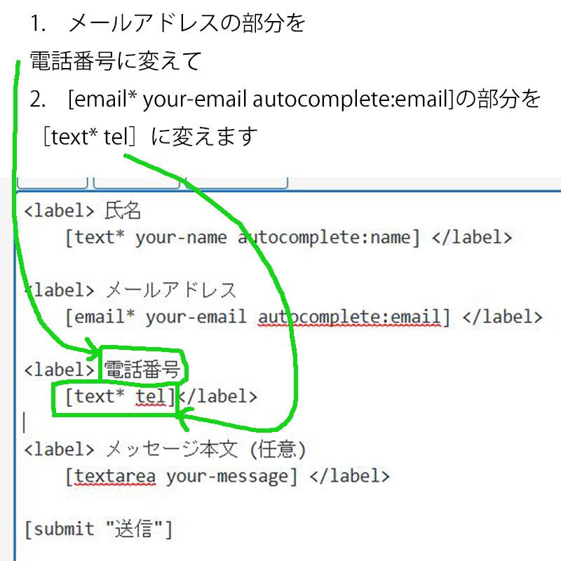 1.　メールアドレスの部分を電話番号に変えて
 2.　［text* tel]をコピーして
[email* your-email autocomplete:email]の部分を［text* tel］に変えます